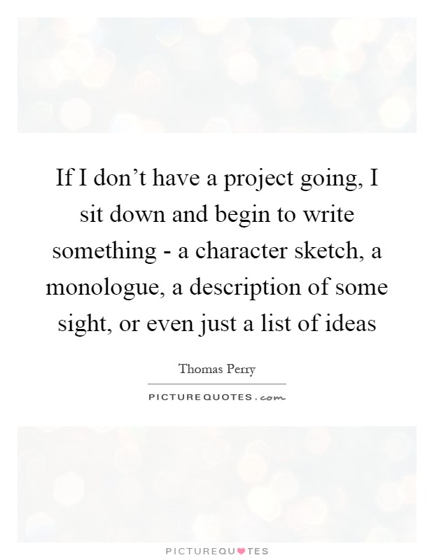 If I don't have a project going, I sit down and begin to write something - a character sketch, a monologue, a description of some sight, or even just a list of ideas Picture Quote #1