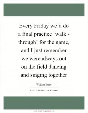 Every Friday we’d do a final practice ‘walk - through’ for the game, and I just remember we were always out on the field dancing and singing together Picture Quote #1