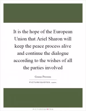 It is the hope of the European Union that Ariel Sharon will keep the peace process alive and continue the dialogue according to the wishes of all the parties involved Picture Quote #1