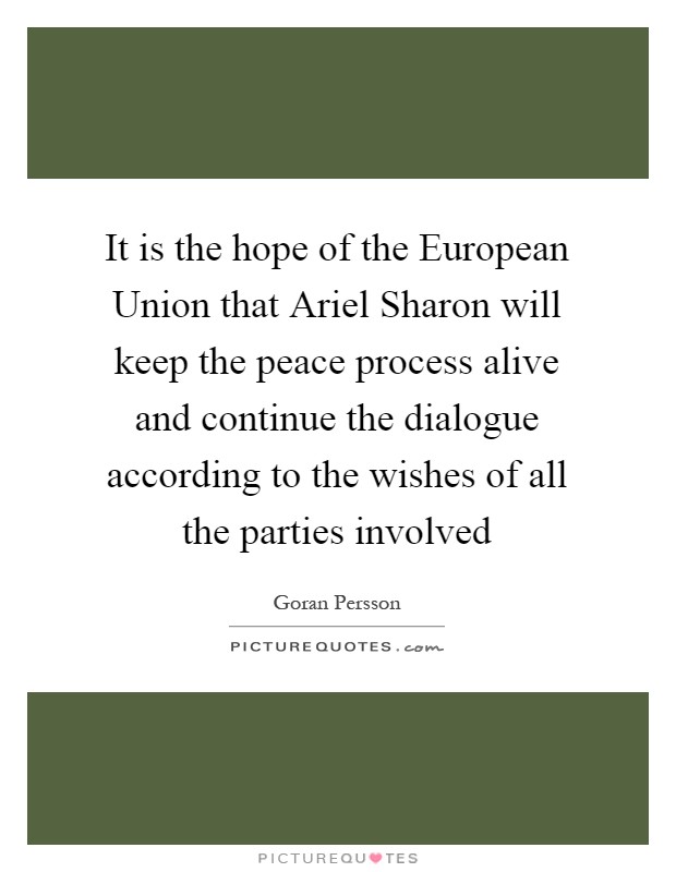 It is the hope of the European Union that Ariel Sharon will keep the peace process alive and continue the dialogue according to the wishes of all the parties involved Picture Quote #1