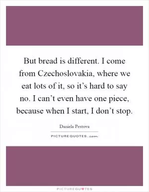 But bread is different. I come from Czechoslovakia, where we eat lots of it, so it’s hard to say no. I can’t even have one piece, because when I start, I don’t stop Picture Quote #1