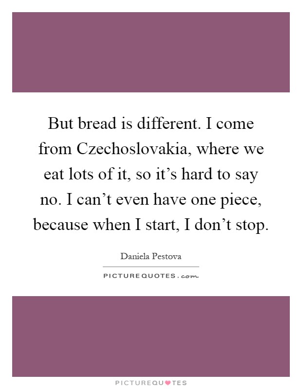 But bread is different. I come from Czechoslovakia, where we eat lots of it, so it's hard to say no. I can't even have one piece, because when I start, I don't stop Picture Quote #1