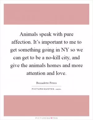 Animals speak with pure affection. It’s important to me to get something going in NY so we can get to be a no-kill city, and give the animals homes and more attention and love Picture Quote #1