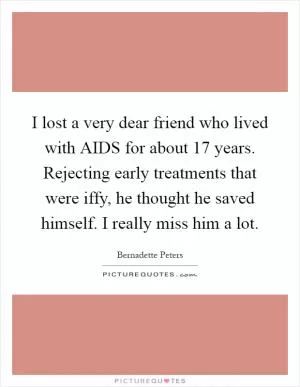 I lost a very dear friend who lived with AIDS for about 17 years. Rejecting early treatments that were iffy, he thought he saved himself. I really miss him a lot Picture Quote #1