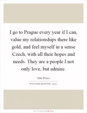 I go to Prague every year if I can, value my relationships there like gold, and feel myself in a sense Czech, with all their hopes and needs. They are a people I not only love, but admire Picture Quote #1