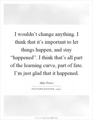 I wouldn’t change anything. I think that it’s important to let things happen, and stay “happened”. I think that’s all part of the learning curve, part of fate. I’m just glad that it happened Picture Quote #1