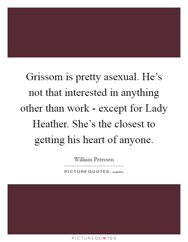 Grissom is pretty asexual. He's not that interested in anything other than work - except for Lady Heather. She's the closest to getting his heart of anyone Picture Quote #1