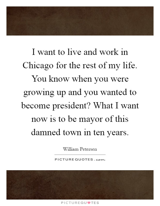 I want to live and work in Chicago for the rest of my life. You know when you were growing up and you wanted to become president? What I want now is to be mayor of this damned town in ten years Picture Quote #1