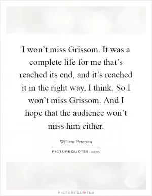 I won’t miss Grissom. It was a complete life for me that’s reached its end, and it’s reached it in the right way, I think. So I won’t miss Grissom. And I hope that the audience won’t miss him either Picture Quote #1
