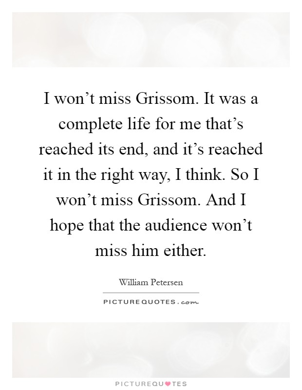 I won't miss Grissom. It was a complete life for me that's reached its end, and it's reached it in the right way, I think. So I won't miss Grissom. And I hope that the audience won't miss him either Picture Quote #1