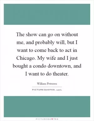 The show can go on without me, and probably will, but I want to come back to act in Chicago. My wife and I just bought a condo downtown, and I want to do theater Picture Quote #1