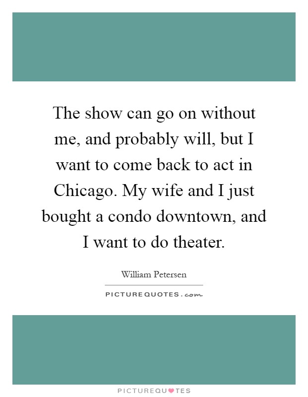 The show can go on without me, and probably will, but I want to come back to act in Chicago. My wife and I just bought a condo downtown, and I want to do theater Picture Quote #1