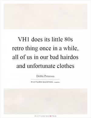 VH1 does its little  80s retro thing once in a while, all of us in our bad hairdos and unfortunate clothes Picture Quote #1