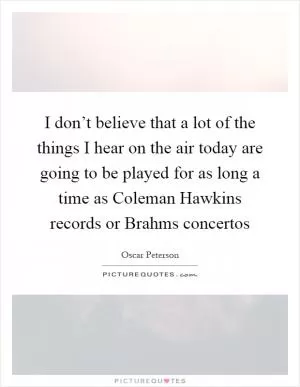 I don’t believe that a lot of the things I hear on the air today are going to be played for as long a time as Coleman Hawkins records or Brahms concertos Picture Quote #1