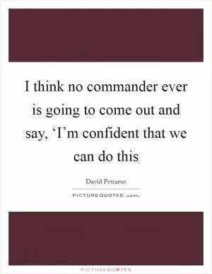 I think no commander ever is going to come out and say, ‘I’m confident that we can do this Picture Quote #1