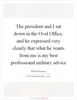 The president and I sat down in the Oval Office, and he expressed very clearly that what he wants from me is my best professional military advice Picture Quote #1