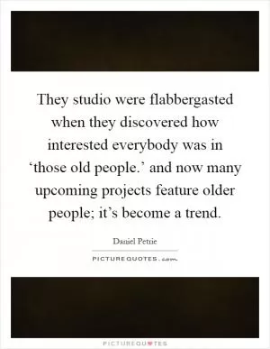 They studio were flabbergasted when they discovered how interested everybody was in ‘those old people.’ and now many upcoming projects feature older people; it’s become a trend Picture Quote #1
