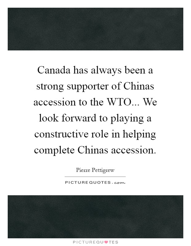 Canada has always been a strong supporter of Chinas accession to the WTO... We look forward to playing a constructive role in helping complete Chinas accession Picture Quote #1