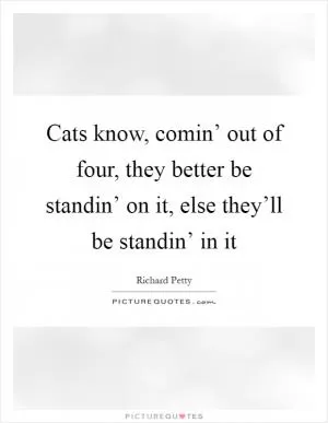Cats know, comin’ out of four, they better be standin’ on it, else they’ll be standin’ in it Picture Quote #1