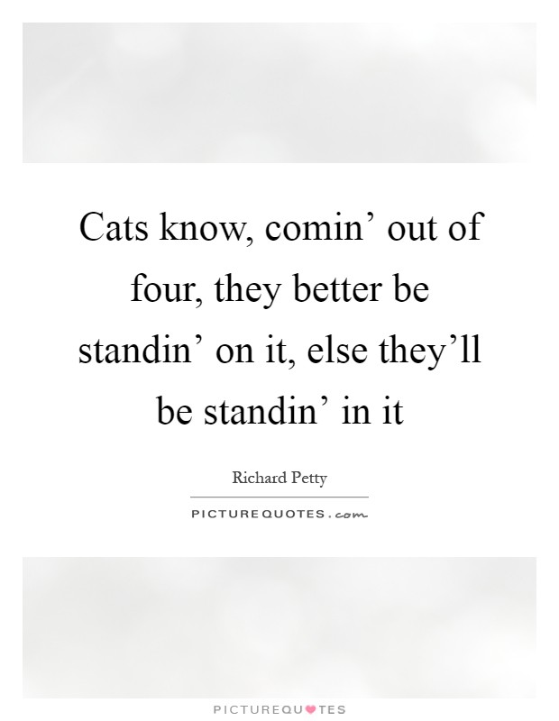 Cats know, comin' out of four, they better be standin' on it, else they'll be standin' in it Picture Quote #1