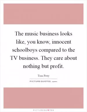 The music business looks like, you know, innocent schoolboys compared to the TV business. They care about nothing but profit Picture Quote #1
