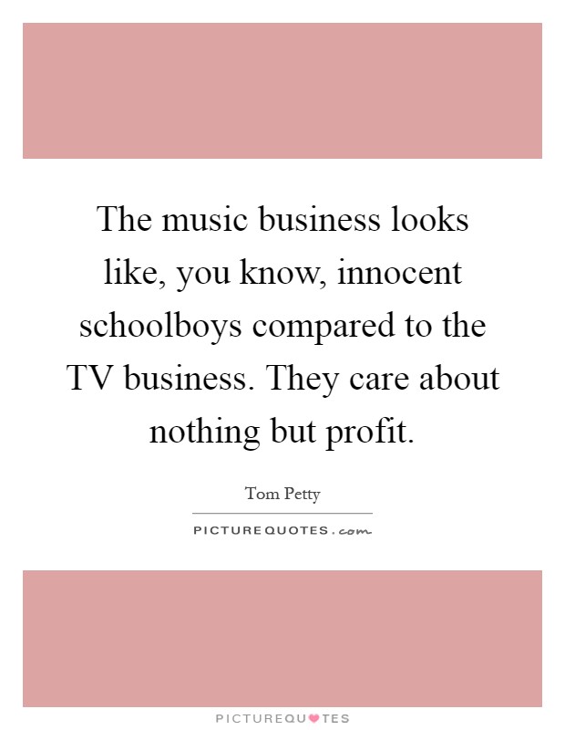 The music business looks like, you know, innocent schoolboys compared to the TV business. They care about nothing but profit Picture Quote #1