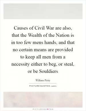 Causes of Civil War are also, that the Wealth of the Nation is in too few mens hands, and that no certain means are provided to keep all men from a necessity either to beg, or steal, or be Souldiers Picture Quote #1