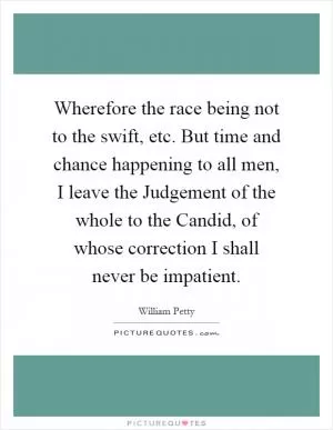 Wherefore the race being not to the swift, etc. But time and chance happening to all men, I leave the Judgement of the whole to the Candid, of whose correction I shall never be impatient Picture Quote #1