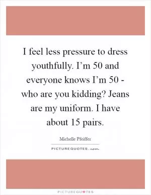 I feel less pressure to dress youthfully. I’m 50 and everyone knows I’m 50 - who are you kidding? Jeans are my uniform. I have about 15 pairs Picture Quote #1