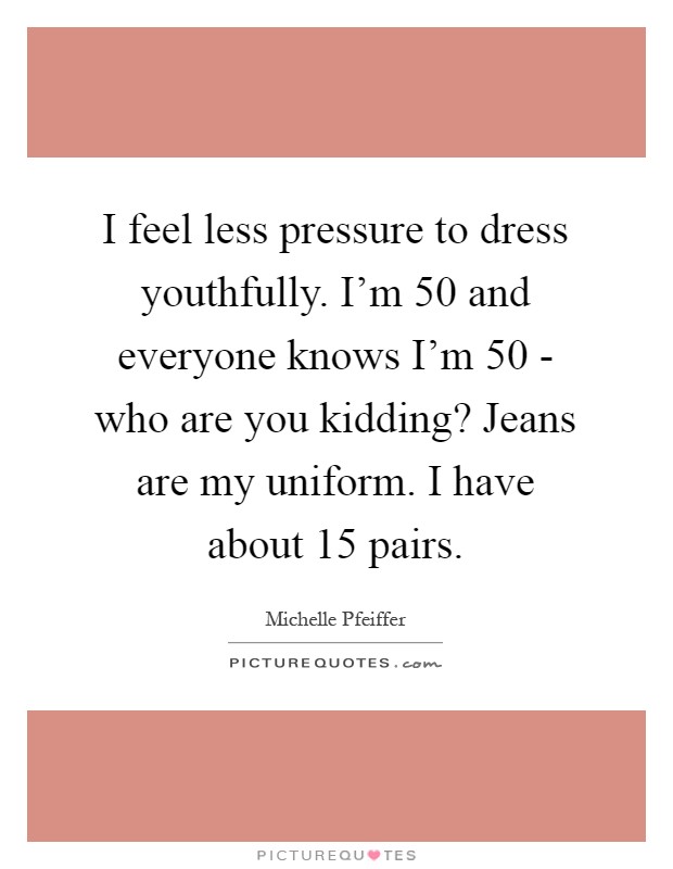 I feel less pressure to dress youthfully. I'm 50 and everyone knows I'm 50 - who are you kidding? Jeans are my uniform. I have about 15 pairs Picture Quote #1