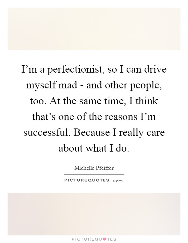 I'm a perfectionist, so I can drive myself mad - and other people, too. At the same time, I think that's one of the reasons I'm successful. Because I really care about what I do Picture Quote #1