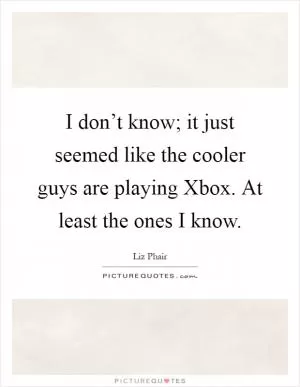 I don’t know; it just seemed like the cooler guys are playing Xbox. At least the ones I know Picture Quote #1