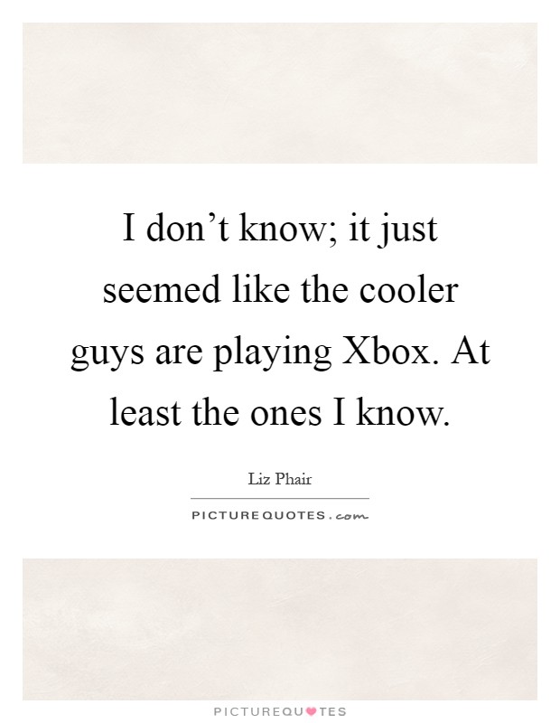 I don't know; it just seemed like the cooler guys are playing Xbox. At least the ones I know Picture Quote #1