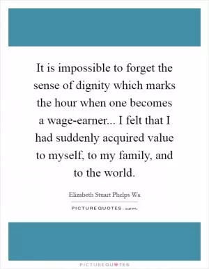 It is impossible to forget the sense of dignity which marks the hour when one becomes a wage-earner... I felt that I had suddenly acquired value to myself, to my family, and to the world Picture Quote #1