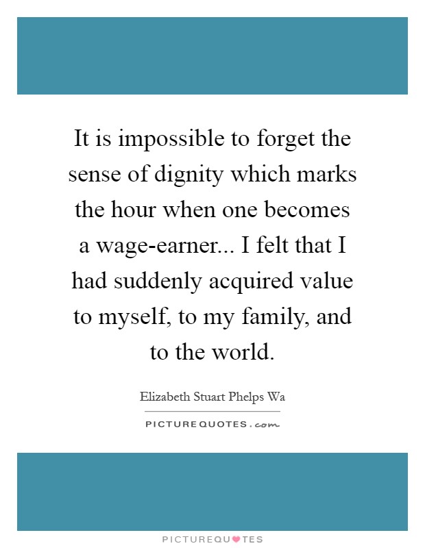 It is impossible to forget the sense of dignity which marks the hour when one becomes a wage-earner... I felt that I had suddenly acquired value to myself, to my family, and to the world Picture Quote #1