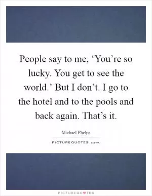 People say to me, ‘You’re so lucky. You get to see the world.’ But I don’t. I go to the hotel and to the pools and back again. That’s it Picture Quote #1