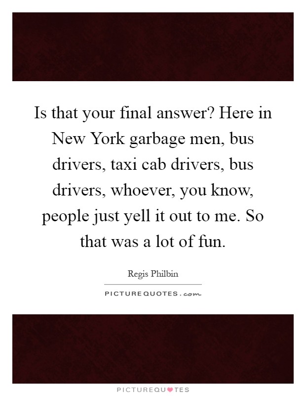 Is that your final answer? Here in New York garbage men, bus drivers, taxi cab drivers, bus drivers, whoever, you know, people just yell it out to me. So that was a lot of fun Picture Quote #1
