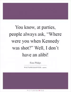 You know, at parties, people always ask, “Where were you when Kennedy was shot?” Well, I don’t have an alibi! Picture Quote #1