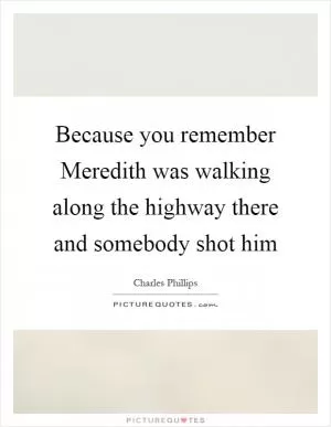Because you remember Meredith was walking along the highway there and somebody shot him Picture Quote #1