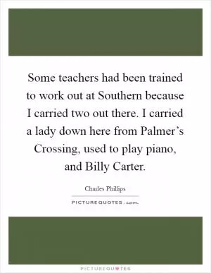 Some teachers had been trained to work out at Southern because I carried two out there. I carried a lady down here from Palmer’s Crossing, used to play piano, and Billy Carter Picture Quote #1