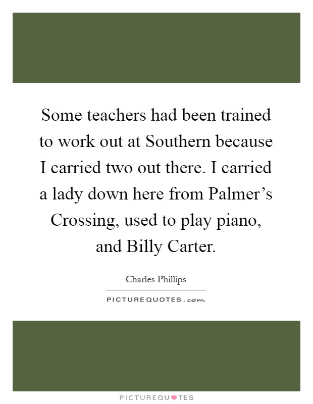Some teachers had been trained to work out at Southern because I carried two out there. I carried a lady down here from Palmer's Crossing, used to play piano, and Billy Carter Picture Quote #1