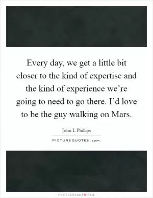 Every day, we get a little bit closer to the kind of expertise and the kind of experience we’re going to need to go there. I’d love to be the guy walking on Mars Picture Quote #1