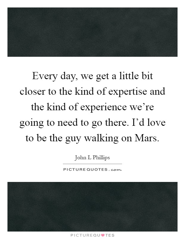 Every day, we get a little bit closer to the kind of expertise and the kind of experience we're going to need to go there. I'd love to be the guy walking on Mars Picture Quote #1