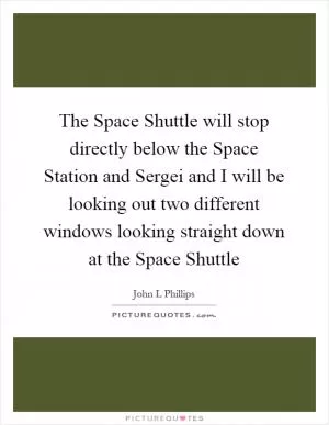 The Space Shuttle will stop directly below the Space Station and Sergei and I will be looking out two different windows looking straight down at the Space Shuttle Picture Quote #1