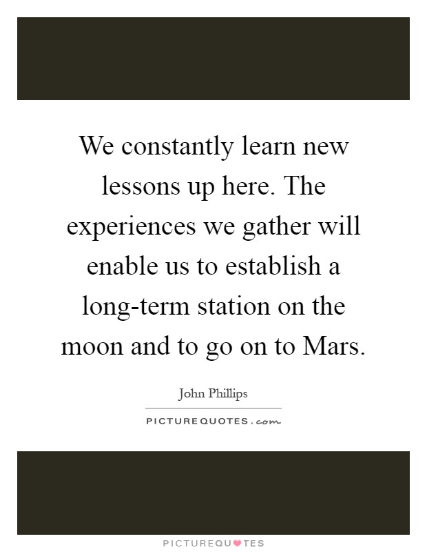 We constantly learn new lessons up here. The experiences we gather will enable us to establish a long-term station on the moon and to go on to Mars Picture Quote #1