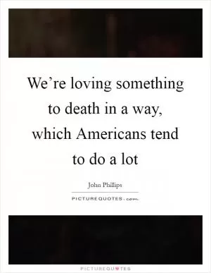 We’re loving something to death in a way, which Americans tend to do a lot Picture Quote #1