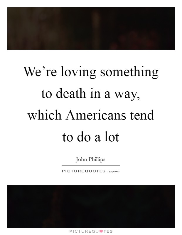 We're loving something to death in a way, which Americans tend to do a lot Picture Quote #1