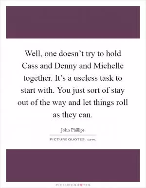 Well, one doesn’t try to hold Cass and Denny and Michelle together. It’s a useless task to start with. You just sort of stay out of the way and let things roll as they can Picture Quote #1