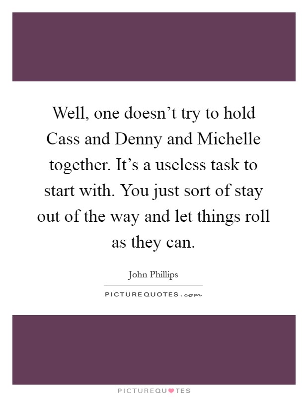 Well, one doesn't try to hold Cass and Denny and Michelle together. It's a useless task to start with. You just sort of stay out of the way and let things roll as they can Picture Quote #1