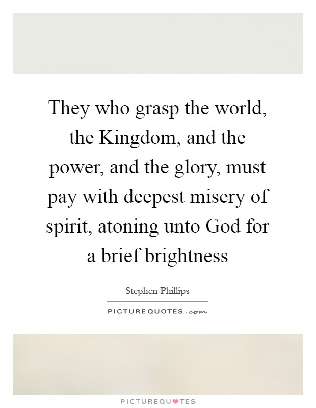 They who grasp the world, the Kingdom, and the power, and the glory, must pay with deepest misery of spirit, atoning unto God for a brief brightness Picture Quote #1
